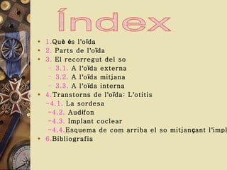 1. Qu è   é s l ’ o ï da 2.  Parts de l ’ o ï da 3.  El recorregut del so 3.1.  A l ’ o ï da externa 3.2.  A l ’ o ï da mitjana 3.3.  A l ’ o ï da interna 4. Transtorns de l ’ o ï da: L ’ otitis -4.1.  La sordesa -4.2.  Aud í fon -4.3.  Implant coclear -4.4. Esquema de com arriba el so mitjan ç ant l ’ implant 6. Bibliografia 