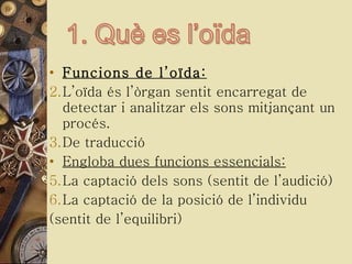 Funcions de l’oïda: L’oïda és l’òrgan sentit encarregat de detectar i analitzar els sons mitjançant un procés. De traducció Engloba dues funcions essencials: La captació dels sons (sentit de l’audició) La captació de la posició de l’individu  (sentit de l’equilibri) 