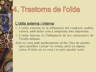 L’otitis externa i interna :  L’otitis externa és la inflamació del conducte auditiu extern, amb dolor com a símptoma més important.  L’otitis interna és l’inflamació de les estructures de l’orella mitjana. Això es cura amb medicaments al dia t’has de pendre unes pastilles i posar-te crema, però en alguns casos d’otitis no es cura i et pots quedar sord. 