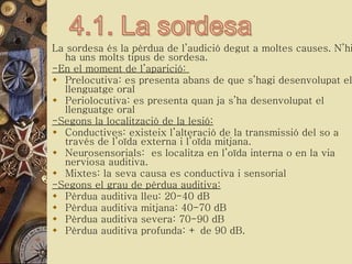 La sordesa és la pèrdua de l’audició degut a moltes causes. N’hi ha uns molts tipus de sordesa. -En el moment de l’aparició:  Prelocutiva: es presenta abans de que s’hagi desenvolupat el llenguatge oral  Periolocutiva: es presenta quan ja s’ha desenvolupat el llenguatge oral -Segons la localització de la lesió: Conductives: existeix l’alteració de la transmissió del so a través de l’oïda externa i l’oïda mitjana. Neurosensorials:  es localitza en l’oïda interna o en la via nerviosa auditiva. Mixtes: la seva causa es conductiva i sensorial -Segons el grau de pèrdua auditiva: Pèrdua auditiva lleu: 20-40 dB Pèrdua auditiva mitjana: 40-70 dB Pèrdua auditiva severa: 70-90 dB Pèrdua auditiva profunda: + de 90 dB. 