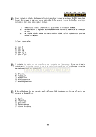 27. En un cultivo de células de la adenohipófisis se observa que la cantidad de FSH que ellas
ME liberan disminuye al agregar suero obtenido de la sangre venosa testicular. La mejor
    explicación para esta observación es que


            I)     el testículo secreta una hormona que inhibe la liberación de FSH.
           II)     las células de la hipófisis espontáneamente tienden a disminuir la secreción
                   de FSH.
          III)     la sangre venosa tiene un efecto tóxico sobre células hipofisiarias por ser
                   pobre en oxígeno.


    Es (son) correcta(s)


    A)   solo   I.
    B)   solo   II.
    C)   solo   III.
    D)   solo   I y II.
    E)   solo   II y III.




28. El trabajo de parto en los mamíferos es regulado por hormonas. Si en un trabajo
MC experimental se desea inducir el parto a mamíferos, ¿cuál de los siguientes extractos
    glandulares podría ser inyectado?


    A)   Ovárico.
    B)   Testicular.
    C)   Pancreático.
    D)   Corticoadrenal.
    E)   Neurohipofisiario.




29. Si las glándulas de las paredes del estómago NO funcionan en forma eficiente, se
ME alteraría la digestión de


    A)   lípidos.
    B)   vitaminas.
    C)   proteínas.
    D)   carbohidratos.
    E)   ácidos nucleicos.




                                               11
 