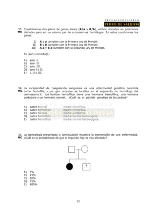 33. Considérense dos pares de genes alelos (A/a y B/b), ambos ubicados en posiciones
ME distintas pero en un mismo par de cromosomas homólogos. En estas condiciones los
    genes

             I)     A y a cumplen con la Primera Ley de Mendel.
            II)     B y b cumplen con la Primera Ley de Mendel.
           III)     A,a y B,b cumplen con la Segunda Ley de Mendel.

    Es (son) correcta(s)

    A)   solo     I.
    B)   solo     II.
    C)   solo     III.
    D)   solo    I y II.
    E)   I, II   y III.




34. La incapacidad de coagulación sanguínea es una enfermedad genética conocida
MC como hemofilia, cuyo gen recesivo se localiza en el segmento no homólogo del
    cromosoma X. Un hombre hemofílico tiene una hermana hemofílica, una hermana
    portadora y un hermano normal. ¿Cuál es el posible genotipo de los padres?


    A)   padre     normal       -   madre   hemofílica.
    B)   padre     hemofílico   -   madre   hemofílica.
    C)   padre     normal       -   madre   portadora.
    D)   padre     hemofílico   -   madre   normal homocigota.
    E)   padre     hemofílico   -   madre   normal heterocigota.




35. La genealogía presentada a continuación muestra la transmisión de una enfermedad.
MC ¿Cuál es la probabilidad de que el segundo hijo se vea afectado?




    A)   0%
    B)   25%
    C)   50%
    D)   75%
    E)   100%




                                              13
 