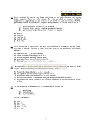 36. Cierta variedad de plantas con flores, cultivadas en un suelo abonado con humus
ME ácido, producen flores de color violeta. De esta variedad se extraen “patillas”
    (regeneración vegetativa) que se cultivan en un suelo abonado con humus alcalino,
    generándose flores de color fucsia. Respecto a lo planteado, es posible afirmar que el

             I)     medio ambiente influye sobre el genotipo.
            II)     fenotipo de las plantas violeta y fucsias son iguales.
           III)     genotipo de las plantas violeta y fucsias son iguales.

    A)   Solo I.
    B)   Solo III.
    C)   Solo I y III.
    D)   Solo II y III.
    E)   I, II y III.


37. En el proceso de la fotosíntesis, las reacciones bioquímicas se realizan en dos fases:
ME luminosa y oscura. Durante la fase luminosa ocurren los siguientes fenómenos,
    excepto

    A)   reducción del CO2 a carbohidratos.
    B)   almacenamiento de energía en el ATP.
    C)   rompimiento de las moléculas de agua.
    D)   energización de las moléculas de clorofila.
    E)   formación de compuestos de alto nivel energéticos.


38. Características muy importantes de los ecosistemas son la capacidad de perdurar en el
ME tiempo y su autosuficiencia, esto se puede constatar cuando

    A)   la cantidad de productores es muy elevada.
    B)   es capaz de generar ciclos biogeoquímicos cortos.
    C)   la cantidad de tramas alimentarias es muy elevada.
    D)   la oferta de materia y de energía satisface las demandas del ecosistema.
    E)   el ecosistema puede mantener un número suficiente de consumidores de tercer
         orden.


39. Las bacterias que intervienen en el ciclo del nitrógeno pueden ser
MC
            I) autótrofas.
           II) heterótrofas.
          III) quimiosintéticas.

    Es (son) correcta(s)

    A)   solo    I.
    B)   solo    II.
    C)   solo    I y III.
    D)   solo    II y III.
    E)   I, II   y III.




                                                 14
 