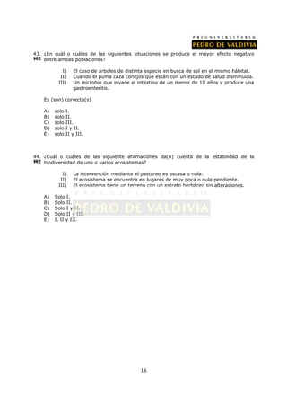43. ¿En cuál o cuáles de las siguientes situaciones se produce el mayor efecto negativo
ME entre ambas poblaciones?

            I)     El caso de árboles de distinta especie en busca de sol en el mismo hábitat.
           II)     Cuando el puma caza conejos que están con un estado de salud disminuida.
          III)     Un microbio que invade el intestino de un menor de 10 años y produce una
                   gastroenteritis.

    Es (son) correcta(s)

    A)   solo   I.
    B)   solo   II.
    C)   solo   III.
    D)   solo   I y II.
    E)   solo   II y III.



44. ¿Cuál o cuáles de las siguiente afirmaciones da(n) cuenta de la estabilidad de la
ME biodiversidad de uno o varios ecosistemas?

            I)     La intervención mediante el pastoreo es escasa o nula.
           II)     El ecosistema se encuentra en lugares de muy poca o nula pendiente.
          III)     El ecosistema tiene un terreno con un estrato herbáceo sin alteraciones.

    A)   Solo I.
    B)   Solo II.
    C)   Solo I y II.
    D)   Solo II y III.
    E)   I, II y III.




                                               16
 