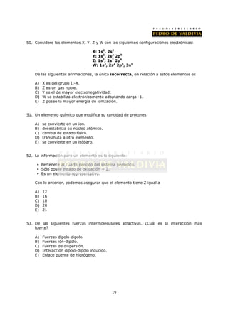 50. Considere los elementos X, Y, Z y W con las siguientes configuraciones electrónicas:

                                    X: 1s2, 2s2
                                    Y: 1s2, 2s2 2p5
                                    Z: 1s2, 2s2 2p6
                                    W: 1s2, 2s2 2p6, 3s1

    De las siguientes afirmaciones, la única incorrecta, en relación a estos elementos es

    A)   X es del grupo II-A.
    B)   Z es un gas noble.
    C)   Y es el de mayor electronegatividad.
    D)   W se estabiliza electrónicamente adoptando carga -1.
    E)   Z posee la mayor energía de ionización.


51. Un elemento químico que modifica su cantidad de protones

    A)   se convierte en un ion.
    B)   desestabiliza su núcleo atómico.
    C)   cambia de estado físico.
    D)   transmuta a otro elemento.
    E)   se convierte en un isóbaro.


52. La información para un elemento es la siguiente:

     • Pertenece al cuarto periodo del sistema periódico.
     • Sólo posee estado de oxidación + 2.
     • Es un elemento representativo.

    Con lo anterior, podemos asegurar que el elemento tiene Z igual a

    A)   12
    B)   16
    C)   18
    D)   20
    E)   21


53. De las siguientes fuerzas intermoleculares atractivas. ¿Cuál es la interacción más
    fuerte?

    A)   Fuerzas dipolo-dipolo.
    B)   Fuerzas ión-dipolo.
    C)   Fuerzas de dispersión.
    D)   Interacción dipolo-dipolo inducido.
    E)   Enlace puente de hidrógeno.




                                               19
 