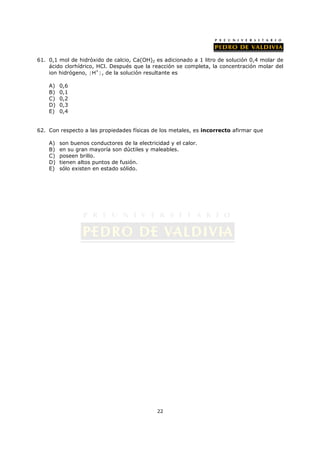 61. 0,1 mol de hidróxido de calcio, Ca(OH)2 es adicionado a 1 litro de solución 0,4 molar de
    ácido clorhídrico, HCl. Después que la reacción se completa, la concentración molar del
    ion hidrógeno, [H+], de la solución resultante es

    A)   0,6
    B)   0,1
    C)   0,2
    D)   0,3
    E)   0,4


62. Con respecto a las propiedades físicas de los metales, es incorrecto afirmar que

    A)   son buenos conductores de la electricidad y el calor.
    B)   en su gran mayoría son dúctiles y maleables.
    C)   poseen brillo.
    D)   tienen altos puntos de fusión.
    E)   sólo existen en estado sólido.




                                              22
 