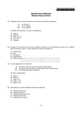 ENSAYO DE CIENCIAS
                                            Módulo Física Común


63. Respecto de las ondas mecánicas se afirma que pueden propagarse

                    I)     en el vacío.
                   II)     en un líquido.
                  III)     en un sólido.

    De estas afirmaciones, es (son) verdadera(s)

    A)   Sólo II
    B)   Sólo III
    C)   Sólo II y III
    D)   I, II y III
    E)   Ninguna




64. Cuando la frecuencia de la onda incidente coincide con la frecuencia natural de un objeto,
    éste comienza a vibrar. Dicho fenómeno recibe el nombre de

    A)   Resonancia
    B)   Eco
    C)   Difracción
    D)   Interferencia
    E)   Efecto Doppler



65. De las siguientes afirmaciones:

             I)      El oído humano es capaz de captar ultrasonidos.
            II)      El sonido requiere de un medio elástico para transmitirse.
           III)      El infrasonido puede reflejarse.

    Es (son) verdadera(s)

    A)   Sólo   II
    B)   Sólo   III
    C)   Sólo   I y II
    D)   Sólo   I y III
    E)   Sólo   II y III


66. Esta página es visible debido al fenómeno llamado

    A)   absorción de la luz
    B)   emisión de la luz
    C)   reflexión difusa de la luz
    D)   refracción de la luz
    E)   polarización de la luz




                                                    23
 