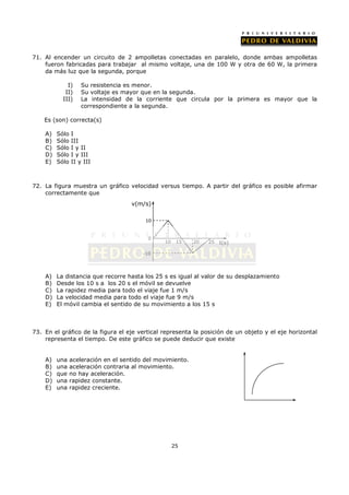 71. Al encender un circuito de 2 ampolletas conectadas en paralelo, donde ambas ampolletas
    fueron fabricadas para trabajar al mismo voltaje, una de 100 W y otra de 60 W, la primera
    da más luz que la segunda, porque

             I)     Su resistencia es menor.
            II)     Su voltaje es mayor que en la segunda.
           III)     La intensidad de la corriente que circula por la primera es mayor que la
                    correspondiente a la segunda.

    Es (son) correcta(s)

    A)   Sólo   I
    B)   Sólo   III
    C)   Sólo   I y II
    D)   Sólo   I y III
    E)   Sólo   II y III



72. La figura muestra un gráfico velocidad versus tiempo. A partir del gráfico es posible afirmar
    correctamente que
                                     v(m/s)

                                          10


                                           0
                                                10    15    20   25   t(s)

                                         -10




    A)   La distancia que recorre hasta los 25 s es igual al valor de su desplazamiento
    B)   Desde los 10 s a los 20 s el móvil se devuelve
    C)   La rapidez media para todo el viaje fue 1 m/s
    D)   La velocidad media para todo el viaje fue 9 m/s
    E)   El móvil cambia el sentido de su movimiento a los 15 s



73. En el gráfico de la figura el eje vertical representa la posición de un objeto y el eje horizontal
    representa el tiempo. De este gráfico se puede deducir que existe


    A)   una    aceleración en el sentido del movimiento.
    B)   una    aceleración contraria al movimiento.
    C)   que    no hay aceleración.
    D)   una    rapidez constante.
    E)   una    rapidez creciente.




                                                     25
 