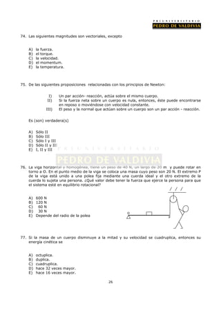 74. Las siguientes magnitudes son vectoriales, excepto


    A)   la   fuerza.
    B)   el   torque.
    C)   la   velocidad.
    D)   el   momentum.
    E)   la   temperatura.



75. De las siguientes proposiciones relacionadas con los principios de Newton:


                  I)     Un par acción- reacción, actúa sobre el mismo cuerpo.
                 II)     Si la fuerza neta sobre un cuerpo es nula, entonces, éste puede encontrarse
                         en reposo o moviéndose con velocidad constante.
                III)     El peso y la normal que actúan sobre un cuerpo son un par acción - reacción.


    Es (son) verdadera(s)


    A)   Sólo II
    B)   Sólo III
    C)   Sólo I y III
    D)   Sólo II y III
    E)   I, II y III



76. La viga horizontal y homogénea, tiene un peso de 40 N, un largo de 20 m y puede rotar en
    torno a O. En el punto medio de la viga se coloca una masa cuyo peso son 20 N. El extremo P
    de la viga está unido a una polea fija mediante una cuerda ideal y el otro extremo de la
    cuerda lo sujeta una persona. ¿Qué valor debe tener la fuerza que ejerce la persona para que
    el sistema esté en equilibrio rotacional?


    A) 600 N
    B) 120 N
    C) 60 N
    D) 30 N                                                  O
    E) Depende del radio de la polea                                               P




77. Si la masa de un cuerpo disminuye a la mitad y su velocidad se cuadruplica, entonces su
    energía cinética se


    A)   octuplica.
    B)   duplica.
    C)   cuadruplica.
    D)   hace 32 veces mayor.
    E)   hace 16 veces mayor.

                                                   26
 