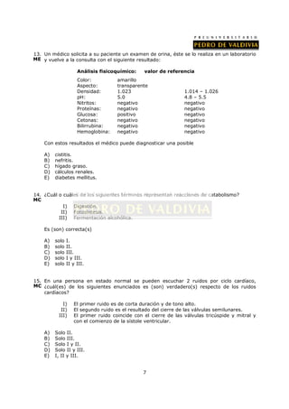 13. Un médico solicita a su paciente un examen de orina, éste se lo realiza en un laboratorio
ME y vuelve a la consulta con el siguiente resultado:

                     Análisis fisicoquímico:    valor de referencia
                     Color:          amarillo
                     Aspecto:        transparente
                     Densidad:       1.023                       1.014 – 1.026
                     pH:             5.0                         4.8 – 5.5
                     Nitritos:       negativo                    negativo
                     Proteínas:      negativo                    negativo
                     Glucosa:        positivo                    negativo
                     Cetonas:        negativo                    negativo
                     Bilirrubina:    negativo                    negativo
                     Hemoglobina:    negativo                    negativo

    Con estos resultados el médico puede diagnosticar una posible

    A)   cistitis.
    B)   nefritis.
    C)   hígado graso.
    D)   cálculos renales.
    E)   diabetes mellitus.


14. ¿Cuál o cuáles de los siguientes términos representan reacciones de catabolismo?
MC
            I) Digestión.
           II) Fotosíntesis.
          III) Fermentación alcohólica.

    Es (son) correcta(s)

    A)   solo   I.
    B)   solo   II.
    C)   solo   III.
    D)   solo   I y III.
    E)   solo   II y III.


15. En una persona en estado normal se pueden escuchar 2 ruidos por ciclo cardíaco,
MC ¿cuál(es) de los siguientes enunciados es (son) verdadero(s) respecto de los ruidos
    cardíacos?

            I)     El primer ruido es de corta duración y de tono alto.
           II)     El segundo ruido es el resultado del cierre de las válvulas semilunares.
          III)     El primer ruido coincide con el cierre de las válvulas tricúspide y mitral y
                   con el comienzo de la sístole ventricular.

    A)   Solo II.
    B)   Solo III.
    C)   Solo I y II.
    D)   Solo II y III.
    E)   I, II y III.


                                               7
 