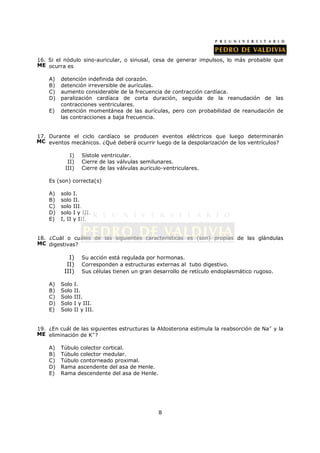 16. Si el nódulo sino-auricular, o sinusal, cesa de generar impulsos, lo más probable que
ME ocurra es

    A)   detención indefinida del corazón.
    B)   detención irreversible de aurículas.
    C)   aumento considerable de la frecuencia de contracción cardíaca.
    D)   paralización cardíaca de corta duración, seguida de la reanudación de las
         contracciones ventriculares.
    E)   detención momentánea de las aurículas, pero con probabilidad de reanudación de
         las contracciones a baja frecuencia.


17. Durante el ciclo cardíaco se producen eventos eléctricos que luego determinarán
MC eventos mecánicos. ¿Qué deberá ocurrir luego de la despolarización de los ventrículos?

             I)     Sístole ventricular.
            II)     Cierre de las válvulas semilunares.
           III)     Cierre de las válvulas auriculo-ventriculares.

    Es (son) correcta(s)

    A)   solo    I.
    B)   solo    II.
    C)   solo    III.
    D)   solo    I y III.
    E)   I, II   y III.


18. ¿Cuál o cuáles de las siguientes características es (son) propias de las glándulas
MC digestivas?

            I)      Su acción está regulada por hormonas.
           II)      Corresponden a estructuras externas al tubo digestivo.
          III)      Sus células tienen un gran desarrollo de retículo endoplasmático rugoso.

    A)   Solo    I.
    B)   Solo    II.
    C)   Solo    III.
    D)   Solo    I y III.
    E)   Solo    II y III.


19. ¿En cuál de las siguientes estructuras la Aldosterona estimula la reabsorción de Na+ y la
ME eliminación de K+?

    A)   Túbulo colector cortical.
    B)   Túbulo colector medular.
    C)   Túbulo contorneado proximal.
    D)   Rama ascendente del asa de Henle.
    E)   Rama descendente del asa de Henle.




                                                  8
 