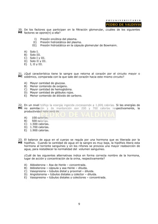 20. De los factores que participan en la filtración glomerular, ¿cuáles de los siguientes
ME factores se opone(n) a ella?

            I)    Presión oncótica del plasma.
           II)    Presión hidrostática del plasma.
          III)    Presión hidrostática en la cápsula glomerular de Bowmann.

    A)   Solo I.
    B)   Solo III.
    C)   Solo I y III.
    D)   Solo II y III.
    E)   I, II y III.


21. ¿Qué característica tiene la sangre que retorna al corazón por el circuito mayor o
MC sistémico, comparada con la que sale del corazón hacia este mismo circuito?

    A)   Mayor   cantidad de glucosa.
    B)   Menor   contenido de oxígeno.
    C)   Mayor   cantidad de hemoglobina.
    D)   Mayor   cantidad de glóbulos rojos.
    E)   Menor   contenido de dióxido de carbono.


22. En un nivel trófico la energía ingerida corresponde a 1.000 calorías. Si las energías de
MC no asimilación y de mantención son 200 y 700 calorías respectivamente, la
    productividad neta será de

    A)    100 calorías.
    B)    500 calorías.
    C)   1.500 calorías.
    D)   1.700 calorías.
    E)   1.900 calorías.


23. El balance de agua en el cuerpo se regula por una hormona que es liberada por la
ME hipófisis. Cuando la cantidad de agua en la sangre es muy baja, la hipófisis libera esta
    hormona al torrente sanguíneo y en los riñones se provoca una mayor reabsorción de
    agua, para restablecer la normalidad del volumen sanguíneo.

    ¿Cuál de las siguientes alternativas indica en forma correcta nombre de la hormona,
    lugar de acción y concentración de la orina, respectivamente?

    A)   Aldosterona – Asa de Henle – concentrada.
    B)   Aldosterona – cápsula y asa Henle – diluida.
    C)   Vasopresina – túbulos distal y proximal – diluida.
    D)   Angiotensina – túbulos distales y colector – diluida.
    E)   Vasopresina – túbulos distales y colectores – concentrada.




                                              9
 