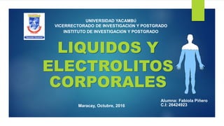 LIQUIDOS Y
ELECTROLITOS
CORPORALES
UNIVERSIDAD YACAMBÚ
VICERRECTORADO DE INVESTIGACIÓN Y POSTGRADO
INSTITUTO DE INVESTIGACIÓN Y POSTGRADO
Maracay, Octubre, 2016
Alumna: Fabiola Piñero
C.I: 26424923
 