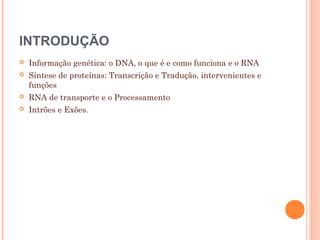 INTRODUÇÃO
 Informação genética: o DNA, o que é e como funciona e o RNA
 Síntese de proteínas: Transcrição e Tradução, intervenientes e
funções
 RNA de transporte e o Processamento
 Intrões e Exões.
 