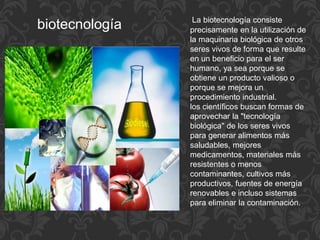 biotecnología La biotecnología consiste
precisamente en la utilización de
la maquinaria biológica de otros
seres vivos de forma que resulte
en un beneficio para el ser
humano, ya sea porque se
obtiene un producto valioso o
porque se mejora un
procedimiento industrial.
los científicos buscan formas de
aprovechar la "tecnología
biológica" de los seres vivos
para generar alimentos más
saludables, mejores
medicamentos, materiales más
resistentes o menos
contaminantes, cultivos más
productivos, fuentes de energía
renovables e incluso sistemas
para eliminar la contaminación.
 
