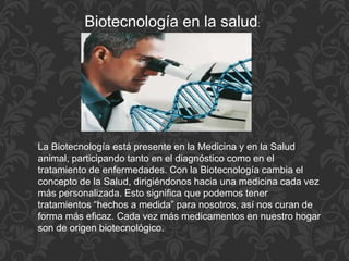 Biotecnología en la salud:
La Biotecnología está presente en la Medicina y en la Salud
animal, participando tanto en el diagnóstico como en el
tratamiento de enfermedades. Con la Biotecnología cambia el
concepto de la Salud, dirigiéndonos hacia una medicina cada vez
más personalizada. Esto significa que podemos tener
tratamientos “hechos a medida” para nosotros, así nos curan de
forma más eficaz. Cada vez más medicamentos en nuestro hogar
son de origen biotecnológico.
 