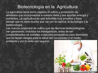Biotecnología en la Agricultura
La agricultura tiene como objetivo el cultivo y producción de
alimentos que incorporamos a nuestra dieta y nos aportan energía y
nutrientes. La agricultura es una actividad muy primitiva y hace
pensar que no tiene mucho que ver con la ciencia, la tecnología y la
biotecnología.
Los nuevos productos de cultivo que las técnicas biotecnológicas
van generando, incluidos los transgénicos, antes de ser
comercializados se someten a estudios exhaustivos para demostrar
que no tienen riesgos para la salud del consumidor o el medio
ambiente y por lo tanto son seguros.
 