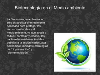 Biotecnología en el Medio ambiente
La Biotecnología ambiental no
sólo es positiva sino realmente
necesaria para proteger los
recursos naturales y el
medioambiente, ya que ayuda a
reducir, controlar y resolver las
catástrofes medioambientales
debidas a la acción inadecuada
del hombre, mediante estrategias
de “bioprevención” y
“biorremediación”.
 