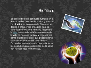 Es el estudio de la conducta humana en el
ámbito de las ciencias de la vida y la salud.
La bioética es la rama de la ética que se
dedica a proveer los principios para la
conducta correcta del humano respecto a
la vida, tanto de la vida humana como de
la vida no humana (animal y vegetal), así
como al ambiente en el que pueden darse
condiciones aceptables para la vida.
Es una herramienta usada para relacionar
los descubrimientos científicos de la salud
con nuestro lado humanístico.
Bioética:
 