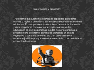 - Autonomia: La autonomía expresa la capacidad para darse
normas o reglas a uno mismo sin influencia de presiones externas
o internas. El principio de autonomía tiene un carácter imperativo
y debe respetarse como norma, excepto cuando se dan
situaciones en que las personas puedan no ser autónomas o
presenten una autonomía disminuida (personas en estado
vegetativo o con daño cerebral, etc.), en cuyo caso será
necesario justificar por qué no existe autonomía o por qué ésta se
encuentra disminuida.
Sus principios y aplicación:
 