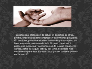 - Beneficencia: Obligación de actuar en beneficio de otros,
promoviendo sus legítimos intereses y suprimiendo prejuicios.
En medicina, promueve el mejor interés del paciente pero sin
tener en cuenta la opinión de éste. Supone que el médico
posee una formación y conocimientos de los que el paciente
carece, por lo que aquél sabe (y por tanto, decide) lo más
conveniente para éste. Es decir "todo para el paciente pero sin
contar con él".
 