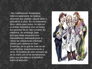 - No maleficencia: Abstenerse
intencionadamente de realizar
acciones que puedan causar daño o
perjudicar a otros. Es un imperativo
ético válido para todos, no sólo en
el ámbito biomédico sino en todos
los sectores de la vida humana. En
medicina, sin embargo, este
principio debe encontrar una
interpretación adecuada pues a
veces las actuaciones médicas
dañan para obtener un bien.
Entonces, de lo que se trata es de
no perjudicar innecesariamente a
otros. El análisis de este principio va
de la mano con el de beneficencia,
para que prevalezca el beneficio
sobre el perjuicio.
 