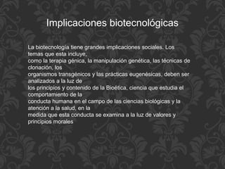 Implicaciones biotecnológicas
La biotecnología tiene grandes implicaciones sociales. Los
temas que esta incluye,
como la terapia génica, la manipulación genética, las técnicas de
clonación, los
organismos transgénicos y las prácticas eugenésicas, deben ser
analizados a la luz de
los principios y contenido de la Bioética, ciencia que estudia el
comportamiento de la
conducta humana en el campo de las ciencias biológicas y la
atención a la salud, en la
medida que esta conducta se examina a la luz de valores y
principios morales
 