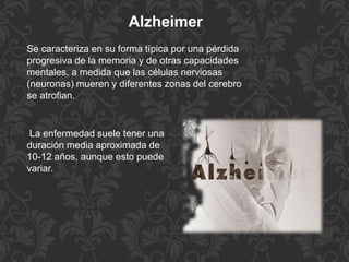 Se caracteriza en su forma típica por una pérdida
progresiva de la memoria y de otras capacidades
mentales, a medida que las células nerviosas
(neuronas) mueren y diferentes zonas del cerebro
se atrofian.
Alzheimer
La enfermedad suele tener una
duración media aproximada de
10-12 años, aunque esto puede
variar.
 