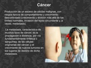 Cáncer
Producción de un exceso de células malignas, con
rasgos típicos de comportamiento y crecimiento
descontrolado (crecimiento y división más allá de los
límites normales, invasión del tejido circundante y, a
veces, metástasis).
La metástasis, característica de
muchos tipos de cáncer, es la
propagación a distancia, por vía
fundamentalmente linfática o
sanguínea, de las células
originarias del cáncer, y el
crecimiento de nuevos tumores en
los lugares de destino de dicha
metástasis.
 