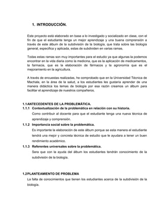 1. INTRODUCCIÓN.
Este proyecto está elaborado en base a lo investigado y socializado en clase, con el
fin de que el estudiante tenga un mejor aprendizaje y una buena comprensión a
través de este álbum de la subdivisión de la biología, que trata sobre las biología
general, especifica y aplicada, estas de subdividen en varias ramas.
Todas estas ramas son muy importantes para el estudio ya que algunas la podemos
encontrar en la vida diaria como la medicina, que es la aplicación de medicamentos,
la farmacia, que es la elaboración de fármacos y la agronomía que es el
mejoramiento en la agricultura.
A través de encuestas realizadas, he comprobado que en la Universidad Técnica de
Machala, en la área de la salud, a los estudiantes les gustaría aprender de una
manera didáctica los temas de biología por esa razón creamos un álbum para
facilitar el aprendizaje de nuestros compañeros.
1.1ANTECEDENTES DE LA PROBLEMÁTICA.
1.1.1 Contextualización de la problemática en relación con su historia.
Como contribuir al docente para que el estudiante tenga una nueva técnica de
aprendizaje y comprensión.
1.1.2 Importancia social sobre la problemática.
Es importante la elaboración de este álbum porque se esta manera el estudiante
tendrá una mejor y concreta técnica de estudio que le ayudara a tener un buen
rendimiento académico.
1.1.3 Referentes universales sobre la problemática.
Sera que con la ayuda del álbum los estudiantes tendrán conocimiento de la
subdivisión de la biología.
1.2PLANTEAMIENTO DE PROBLEMA
La falta de conocimientos que tienen los estudiantes acerca de la subdivisión de la
biología.
 