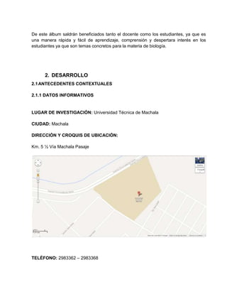 De este álbum saldrán beneficiados tanto el docente como los estudiantes, ya que es
una manera rápida y fácil de aprendizaje, comprensión y despertara interés en los
estudiantes ya que son temas concretos para la materia de biología.
2. DESARROLLO
2.1ANTECEDENTES CONTEXTUALES
2.1.1 DATOS INFORMATIVOS
LUGAR DE INVESTIGACIÓN: Universidad Técnica de Machala
CIUDAD: Machala
DIRECCIÓN Y CROQUIS DE UBICACIÓN:
Km. 5 ½ Vía Machala Pasaje
TELÉFONO: 2983362 – 2983368
 