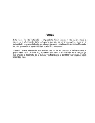 Prólogo
Este trabajo ha sido elaborado con el propósito de dar a conocer más a profundidad lo
referido a la clasificación de la biología, ya que este es un tema muy importante en la
actualidad y que debería hablarse más ampliamente, pero lamentablemente el Ecuador
un país que no tiene conocimiento a lo referido a este tema.
También hemos elaborado este trabajo con el fin de conocer e informar mas a
profundidad sobre un tema muy importante el cual es la clasificación de la biología, ya
que gracias al desarrollo de la ciencia y la tecnología la genética va avanzando cada
día más y más.
 