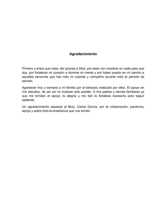 Agradecimiento
Primero y antes que nada, dar gracias a Dios, por estar con nosotras en cada paso que
doy, por fortalecer mi corazón e iluminar mi mente y por haber puesto en mi camino a
aquellas personas que han sido mi soporte y compañía durante todo el periodo de
estudio.
Agradecer hoy y siempre a mi familia por el esfuerzo realizado por ellos. El apoyo en
mis estudios, de ser así no hubiese sido posible. A mis padres y demás familiares ya
que me brindan el apoyo, la alegría y me dan la fortaleza necesaria para seguir
adelante.
Un agradecimiento especial al Bioq. Carlos García, por la colaboración, paciencia,
apoyo y sobre todo la enseñanza que nos brindó.
 