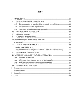 Índice
1. INTRODUCCIÓN...............................................................................................................................10
1.1 ANTECEDENTES DE LA PROBLEMÁTICA. .......................................................................10
1.1.1 Contextualización de la problemática en relación con su historia. ............................10
1.1.2 Importancia social sobre la problemática. .....................................................................10
1.1.3 Referentes universales sobre la problemática..............................................................10
1.2 PLANTEAMIENTO DE PROBLEMA ......................................................................................10
1.3 OBJETIVO GENERAL..............................................................................................................11
1.4 TAREAS DE INVESTIGACIÓN...............................................................................................11
Los pasos a seguir para realizar nuestro álbum son:......................................................................11
2. DESARROLLO ..................................................................................................................................12
2.1 ANTECEDENTES CONTEXTUALES ....................................................................................12
2.1.1 DATOS INFORMATIVOS.......................................................................................................12
2.1.2 CARACTERIZACIÓN DE (ZONA, BARRIO, INSTITUCIÓN O EMPRESA): .................13
2.2 PRESUPUESTO DEL PROYECTO .......................................................................................15
2.3 MARCO METODOLÓGICO Y ANÁLISIS DE RESULTADOS ...............................................15
2.3.1 UNIDADES DE ANÁLISIS ...................................................................................................15
2.3.2 TÉCNICAS E INSTRUMENTOS DE INVESTIGACIÓN..............................................15
2.3.3 ANÁLISIS E INTERPRETACIÓN DE RESULTADOS.................................................16
2.4 PROPUESTA DEL PROYECTO.............................................................................................19
3. Conclusiones......................................................................................................................................19
4. Recomendaciones.............................................................................................................................19
5. Bibliografía..........................................................................................................................................19
6. Anexos ................................................................................................................................................20
 