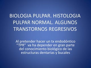 BIOLOGIA PULPAR. HISTOLOGIA PULPAR NORMAL. ALGUNOS TRANSTORNOS REGRESIVOS 
Al pretender hacer un tx endodóntico “TPR” va ha depender en gran parte del conocimiento biológico de las estructuras dentarias y bucales  