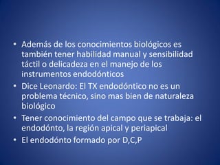 •Además de los conocimientos biológicos es también tener habilidad manual y sensibilidad táctil o delicadeza en el manejo de los instrumentos endodónticos 
•Dice Leonardo: El TX endodóntico no es un problema técnico, sino mas bien de naturaleza biológico 
•Tener conocimiento del campo que se trabaja: el endodónto, la región apical y periapical 
•El endodónto formado por D,C,P  