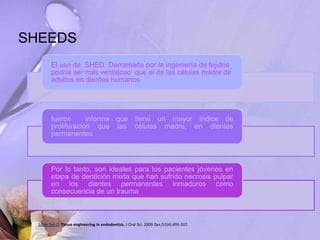 SHEEDS
El uso de SHED Derramada por la ingeniería de tejidos
podría ser más ventajoso que el de las células madre de
adultos en dientes humanos
fueron informa que tiene un mayor índice de
proliferación que las células madre, en dientes
permanentes
Por lo tanto, son ideales para los pacientes jóvenes en
etapa de dentición mixta que han sufrido necrosis pulpar
en los dientes permanentes inmaduros como
consecuencia de un trauma
Saber Sel-D. Tissue engineering in endodontics. J Oral Sci. 2009 Dec;51(4):495-507.
 