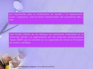 son importantes para la cicatrización de heridas y la regeneración
tisular / ingeniería, como el factor transformador del crecimiento alfa y
beta
Una familia distinta de los factores de crecimiento implicados en el
desarrollo dental y la regeneración son las proteínas morfogenéticas
óseas (BMP) que se conocen por su capacidad de inducir la formación
de hueso y cartílago
Saber Sel-D. Tissue engineering in endodontics. J Oral Sci. 2009 Dec;51(4):495-507.
 