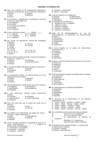 BIOLOGIA III PARCIAL CPU
20. Parte de la semilla de las angiospermas destinado a
almacenar alimento para nutrir al embrión en desarrollo:
a) Nucela b) Tegmen
c) Testa d) Albúmen
e) Ovario
21. En las plantas angiospermas, el endospermo se forma
al unirse un anterozoide con:
a) Las antípodas
b) La oósfera
c) Los núcleos secundarios
d) La chalaza
e) Las sinérgicas
22. El saco embrionario posee ______ núcleos ______.
a) 5 - diploides b) 3 – haploids
c) 10 - triploides d) 6 – haploide
e) 8 – haploides
23. Son formas de reproducción asexual por propágulos
artificiales:
I. Estolones II. Rizomas
III. Bulbos IV. Cormos
V. Acodos
Son ciertas:
a) I, II y III b) I, II, IV, y V
c) II, III, IV y V d) I, II, III y IV
e) Sólo lV
24. El tubo polínico penetra al óvulo a través del micrópilo y
se pone en contacto con:
a) Oósfera b) antípodas
c) chalaza d) saco embrionario
e) fenículo
25. La membrana elástica del grano del polen se denomina:
a) Intina b) Primina
c) Secundina d) Exina
e) Nucela
26. La reproducción artificial en plantas puede ser de las
siguientes formas, excepto:
a) Estacas b) Esquejes
c) Acodos d) Bulbos
e) Injertos
27. Tipo de polinización cruzada donde intervienen insectos:
a) ornitógama b) anemógama
c) entomógama d) quiroptógama
e) hidrógama
28. El saco embrionario contiene varios componentes
excepto::
a) ovocélula b) sinérgidas
c) núcleos polares d) núcleo vegetativo
e) antípodas
29. Parte del óvulo que une el cuerpo del óvulo con la
placenta:
a) Chalaza b) Hilo
c) Primina d) Funículo
e) Micrópilo
30. Los estadíos de metamorfosis que pasan por huevo –
renacuajo - adulto, pertenecen a:
a) Peces b) Equinodermos
c) Moluscos d) Anfibios
e) Reptiles
31. Ciertos animales presentan la propiedad de tener los 2
sexos, denominándose ………………….. y además se
autofecundan, llamándoseles……….
a) unisexuales – insuficientes
b) asexuales – suficientes
c) monoicos – suficientes
d) monoicos – insuficientes
e) dioicos – suficientes
32. La larva miracidio es un estadío de:
a) Anélidos b) Platelmintos
c) Moluscos d) Equinodermos
e) Celentéreos
33. La estrobilación se presenta en:
a) estrellas de mar y crustáceos
b) rotíferos y pulpos
c) poríferos e insectos
d) medusas y céstodes
e) moluscos y nematodos
34. Etapa de la espermatogénesis, en que las
espermatogonias se diferencian en espermatocitos
primarios:
a) maduración
b) segmentación
c) multiplicación
d) clivaje
e) crecimiento
35. La larva Nauplius es un estado de metamorfosis
característico de:
a) moluscos
b) crustáceos
c) insectos
d) anélidos
e) celentéreos
36. Cuando un animal presenta los dos sexos a la vez recibe
el nombre de:
a) polígamos
b) asexuales
c) monoicos
d) dioicos
e) unisexuales
37. A los hermafroditas capaces de autofecundarse, también
se les denomina:
a) Isogámicos
b) Heterogámicos
c) Monoicos
d) Suficientes
e) Homocigóticos
38. Por partenogénesis, se obtiene descendientes:
a) tetraploides
b) haploides
c) pentaploides
d) diploides
e) triploides
39. La secuencia de la metamorfosis en los moluscos
(Gasterópodos) es:
a) Adulto – Cigoto – Trocófora – Velíger – Adulto.
b) Adulto – Cigoto – Plánula – Velíger – Adulto
c) Adulto – Velíger – Trocófora – Adulto
d) Adulto – Plánula – Trocófora – Adulto.
e) Adulto – Cigoto – Miracidio – Cercaria – Adulto
40. Son característica de la producción asexual, excepto:
a) Interviene un solo progenitor
b) Ocurre en todos los Reinos
c) La descendencia es idéntica al
progenitor
d) Participan 1 ó 2 organismos
e) Sólo participan células somáticas
41. El estadio de larva ciliada (trocófora) es común para:
a) Celentereos y moluscos
b) Insectos y anélidos
c) Anfibios y equinodermos
Manuel Arrelucea Delgado Banco de preguntas 2
 