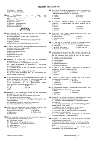 BIOLOGIA III PARCIAL CPU
d) Moluscos y anélidos
e) Crustáceos e insectos
42. La estrobilación es un tipo de
reproducción ......................... y se da
en ................................ :
a) Asexual – Protozoarios
b) Sexual – Algas
c) Asexual – Equinodermos
d) Asexual – Céstodos
e) Sexual – Céstodos
GENÉTICA
(Semana 10)
43. La progenie de los organismos que se reproducen
asexualmente, son:
a) Fenotípicamente iguales a sus progenitores
b) Homogaméticos
c) Genotípicamente diferentes a sus progenitores
d) Homocigóticos
e) Genotípicamente iguales a sus progenitores
44. ¿Cuál de las siguientes Aneuploidías se caracteriza por
expresar cuello con pliegue alado?
a) Síndrome de Edwards
b) Síndrome de Klinefelter
c) Polisomía Y
d) Síndrome de Turner
e) Síndrome poli X
45. Respecto al Factor Rh. ¿Cuál de las siguientes
proposiciones es incorrecta?:
a) Fue descubierto por Landsteiner y Wiener
b) Cuando la madre es Rh+
y el feto Rh-
, no ocurre
eritroblastosis fetal
c) Cuando la madre es Rh-
y el feto Rh+
, puede ocurrir
eritoblastosis fetal
d) Las personas con antígeno Rh son Rh-
e) Un solo gen dominante Rh+
, es responsable del
desarrollo del antígeno Rh
46. Si en un matrimonio, el hombre es heterocigótico para el
grupo sanguíneo A y la mujer es codominante para los
genes que determinan el grupo sanguíneo ABO.
¿Qué proporción de la descendencia serán
heterocigóticos para el grupo sanguíneo A?
a) 1/3 b) 3/4
c) ¼ d) 1/8
e) 1/2
47. Respecto a las mutaciones ¿Cuál de las siguientes
proposiciones es incorrecta?
a) Han permitido la evolución de los organismos
b) Son la fuente de nuevos genes
c) Producen alteraciones morfológicas, fisiológicasy de
comportamiento
d) Algunas producen la muerte del organismo
e) Todas las mutaciones se heredan
48. ¿Cuál de las siguientes enfermedades genéticas es
producida por la deleción del cromosoma 5p-?
a) Síndrome de Marfan b) Albinismo
c) Daltonismo d) Cri Du Chat
e) Talasemia
49. En los seres humanos, uno de los siguientes rasgos no
corresponde a la Trisomía del par 21:
a) Deficiencia mental
b) Boca abierta y lengua protruyente
c) Cabeza ancha con rostro redondeado
d) Labio leporino
e) Pliegue palmar simiesco
50. El conjunto de características externas de un organismo,
incluyendo su comportamiento y cualquier otra
característica observable, se denomina:
a) isotipo b) cariotipo
c) genotipo d) fenotipo
e) prototipo
51. Al número, tamaño y forma de los cromosomas
constante y característico de cada especie se le
denomina:
a) alelos b) fenotipo
c) genotipo d) cariotipo
e) genoma
52. Organismo que posee alelos diferentes para una
determinada característica:
a) Homocigoto b) Híbrido
c) Homogamético d) Puro
e) Clon
53. ¿En qué tipo de herencia el fenotipo de los heterocigotes
es intermedio entre los fenotipos homocigotos?
a) pleitropía b) epistasis recesiva
c) epistasis dominante d) codominancia
e) dominancia incompleta
54. En el siguiente enunciado: “Durante la formación de
gametos en la meiosis, los genes se separan de modo
que los gametos solo llevan a uno de los genes”;
corresponde a la siguiente ley:
a) Distribución independiente
b) Codominancia
c) Segregación
d) Herencia intermedia
e) Herencia poligénica
55. El color de la piel, el grupo sanguíneo y el tamaño del
tallo en las plantas, son ejemplos de:
a) Genotipo b) Fenotipo
c) Locus d) Genomio
e) Genoma
56. Cuando una célula gana o pierde uno o muy pocos
cromosomas, la mutación es de tipo:
a) Euploide b) Poliploide
c) Genómica d) Cromoómica
e) Aneuploide
57. Al conjunto de genes o cromosomas que presenta una
célula haploide, se denomina:
a) Alelo b) Cariograma
c) Fenotipo d) Genoma
e) Cariotipo
58. Respecto a la teoría cromosómica de la herencia ¿Cuál
de las siguientes proposiciones es incorrecta?
a) Los genes están ordenados en forma lineal en los
cromosomas
b) Los entrecruzamientos y la recombinación genética
garantizan las razas puras
c) Los genes que se encuentran en el mismo
cromosoma se denominan genes ligados
d) Todo gen tiene su alelomorfo en el cromosoma
homólogo correspondiente
e) Los genes que se encuentran en el mismo
cromosoma tienden a heredarse juntos
59. Respecto a la herencia del sexo ¿Cuál de las siguientes
proposiciones es incorrecta?
a) El sexo se define en el momento de la fecundación,
según el tipo de espermatozoide X o Y que fecunda al
óvulo
b) Los heterocromosomas sólo llevan genes
relacionados con caracteres sexuales
Manuel Arrelucea Delgado Banco de preguntas 3
 