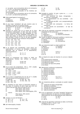BIOLOGIA III PARCIAL CPU
c) Los genes que se encuentran sólo en el cromosoma
Y, y no en X, se denominan holándricos
d) Los cromosomas sexuales en los hombres son
hemihomólogos
e) Los genes que se encuentran solo en el cromosoma
X, y no en Y, se denominan ginándricos
60. Enfermedad ligada al cromosoma X.
a) Dawn b) Aglutinación
c) Talasemia d) Patau
e) Daltonismo
61. Si una mujer “portadora” del gen recesivo para la
hemofilia, se casa con un hombre normal:
¿Qué proporción de sus hijas serán portadoras?
a) 75 % b) 25 % c) 100 %
d) 50 % e) 0 %
62. Teniendo en cuenta que en la mosca de la fruta
Drosophyla melanogaster, el alelo para alas normales
(L) es dominante sobre las alas vestigiales (l). Una
mosca macho (1) de alas vestigiales cuyos padres (2)
tenían alas largas, se aparea con una hembra (3) de
alas normales y tienen un hijo (4) de alas vestigiales:
¿Cuál es el genotipo de los individuos mencionados?
a) 1-ll, 2-ll, 3-Ll, 4-ll
b) 1-Ll, 2-Ll, 3-LL, 4-ll
c) 1-ll, 2-LL, 3-Ll, 4-ll
d) 1-ll, 2-Ll, 3-Ll, 4-ll
e) 1-ll, 2-LL, 3-Ll, 4-Ll
63. Si se aparean dos nonohíbridos, cuyos genes son
codominantes, el número de fenotipos y genotipos
diferentes que se originan en la descendencia,
respectivamente es:
a) 1 y 2 b) 2 y 3
c) 3 y 2 d) 3 y 6
e) 3 y 3
64. Escoja el cruzamiento que origina el 100% de
descendientes híbridos que exhiben el carácter
dominante:
a) AA x Aa b) AA x AA
c) Aa x Aa d) AA x aa
e) aa x aa
65. Si se cruzan dos progenitores A1
A1
x A2
A2
. ¿Cuáles
serán las proporciones genotípicas en F2?
a) Todos A1
A2
b) 3 A1
A1
: 1 A1
A2
c) 1 A1
A1
: 2 A1
A2
: 1 A2
A2
d) 2 A1
A1
: 1 A1
A2
: 1 A2
A2
.
e) 1 A1
A1
: 3 A2
A2
66. Si se cruzan 2 progenitores Aa con Aa en F1 ¿Cuáles
serán las proporciones genotípicas en la F2?
a) Todas AA b) 1AA, Aa, 2aa
c) 9AA, 3Aa, 3aa d) 1AA, 2Aa, 1aa
e) 1AA, 3Aa, 1aa
67. En mamíferos el color negro es dominante respecto a
otro color. Si cruzamos un perro negro puro con una
marrón ¿De qué color serán los hijos en la F1?
a) 25% negros, 75% marrón
b) 50% negros, 50% marrón
c) 25% negros, 50% heterocigotos, 25%
marrón
d) 75% negros, 25% marrón
e) 100% negros
68. ¿Cuál es un cruce de híbridos?
a) NN x nn b) Pp x PP
c) RR x Rr d) Mn x Mn
e) CC x Cc
69. Son heterocigotos, excepto:
a) Aa b) Bb
c) Cc d) A1
A2
e) aa
70. Completa la oración: Un gen o gene es.............y su
expresión determina.............
a) Una secuencia de bases nitrogenadas -
dominancia o recesividad
b) La representación de una cromátida - una
enfermedad
c) Un segmento de ADN - uno o excepcionalmente
más caracteres
d) Una parte del cromosoma - la forma del
cromosoma
e) Una sección de eucromatina - el tipo de
cromosoma
71. ¿Cuál de las siguientes mutaciones corresponde a una
aneuploidía de los autosomas?
a) Turner b) Klinefelter
c) Polisomía Y d) Síndrome de Edwards
e) Síndrome poli X
72. Cuando se altera la información genética a nivel de muy
pocos nucleótidos, se denomina mutación:
a) Génica b) Genómica
c) Espontânea d) Cromosómica
e) Cariotípica
73. Las mutaciones según su origen pueden ser:
I. Natural II. Somática
III. Genómica IV. Artificial
V. Gamética
Es correcta:
a) I, II b) III, V
c) I, III d) I, IV
e) II, IV
74. La mayoría de casos de trisomía 21 se da en relación
con:
a) la contaminación ambiental
b) la disminución de cromosomas
c) la edad de la madre
d) el número de hijos de la pareja
e) la mitosis
75. Alteraciones numéricas en autosomas:
I. Síndrome de Turner
II. Síndrome de Dawn
III. Síndrome de Patau
IV. Síndrome Klinefelter
V. Síndrome de Edward
Es correcta:
a) I, II, III b) I, IV, V
c) II, III, V d) III, IV, V
e) I, III, IV
76. Las mutaciones génicas o puntuales se pueden originar
por:
a) sustitución de bases nitrogenadas
b) pérdida de nucleótidos
c) inserción de nuevos nucleótidos
d) inversión de nucleótidos
e) todos los anteriores
77. Si en un matrimonio, una mujer “portadora” del gen que
causa el daltonismo, se casa con un hombre daltónico:
¿Qué proporción de sus descendientes serán daltónicos?
a) 25 % b) 50 %
c) 75 % d) 0 %
e) 100 %
78. ¿Cuál de las siguientes mutaciones se debe a la fórmula
cariotípica 47,XX o 47,XY, + 13?
a) Síndrome de Turner
Manuel Arrelucea Delgado Banco de preguntas 4
 