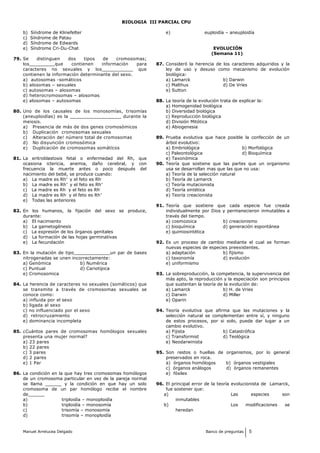 BIOLOGIA III PARCIAL CPU
b) Síndrome de Klinefelter
c) Síndrome de Patau
d) Síndrome de Edwards
e) Síndrome Cri-Du-Chat
79. Se distinguen dos tipos de cromosomas;
los_________que contienen información para
caracteres no sexuales y los___________ que
contienen la información determinante del sexo.
a) autosomas -somáticos
b) alosomas – sexuales
c) autosomas – alosomas
d) heterocromosomas – alosomas
e) alosomas – autosomas
80. Uno de los causales de los monosomías, trisomías
(aneuploidías) es la __________________ durante la
meiosis.
a) Presencia de más de dos genes cromosómicos
b) Duplicación cromosomas sexuales
c) Alteración de! número total de cromosomas
d) No disyunción cromosómica
e) Duplicación de cromosomas somátícos
81. La eritroblastosis fetal o enfermedad del Rh, que
ocasiona ictericia, anemia, daño cerebral, y con
frecuencia la muerte antes o poco después del
nacimiento del bebé, se produce cuando:
a) La madre es Rh+
y el feto es Rh-
b) La madre es Rh+
y el feto es Rh+
c) La madre es Rh-
y el feto es Rh-
d) La madre es Rh-
y el feto es Rh+
e) Todas las anteriores
82. En los humanos, la fijación del sexo se produce,
durante:
a) El nacimiento
b) La gametogénesis
c) La expresión de los órganos genitales
d) La formación de las hojas germinativas
e) La fecundación
83. En la mutación de tipo_____________un par de bases
nitrogenadas se unen incorrectamente:
a) Genómica b) Numérica
c) Puntual d) Cariotípica
e) Cromosomica
84. La herencia de caracteres no sexuales (somáticos) que
se transmite a través de cromosomas sexuales se
conoce como:
a) influida por el sexo
b) ligada al sexo
c) no influenciado por el sexo
d) retrocruzamiento
e) dominancia incompleta
85. ¿Cuántos pares de cromosomas homólogos sexuales
presenta una mujer normal?
a) 23 pares
b) 22 pares
c) 3 pares
d) 2 pares
e) 1 Par
86. La condición en la que hay tres cromosomas homólogos
de un cromosoma particular en vez de la pareja normal
se llama ______ y la condición en que hay un solo
cromosoma de un par homólogo recibe el nombre
de______
a) triploidía – monoploidía
b) triploidía – monosomía
c) trisomía – monosomía
d) trisomía – monoploidía
e) euploidía – aneuploidía
EVOLUCIÓN
(Semana 11)
87. Consideró la herencia de los caracteres adquiridos y la
ley de uso y desuso como mecanismo de evolución
biológica:
a) Lamarck b) Darwin
c) Malthus d) De Vries
e) Sutton
88. La teoría de la evolución trata de explicar la:
a) Homogenidad biológica
b) Diversidad biológica
c) Reproducción biológica
d) División Mitótica
e) Abiogenesia
89. Prueba evolutiva que hace posible la confección de un
árbol evolutivo:
a) Embriológica b) Morfológica
c) Paleontológica d) Bioquímica
e) Taxonómica
90. Teoría que sostiene que las partes que un organismo
usa se desarrollan mas que las que no usa:
a) Teoría de la selección natural
b) Teoría de Lamarck
c) Teoría mutacionista
d) Teoría sintética
e) Teoría creacionista
91. Teoría que sostiene que cada especie fue creada
individualmente por Dios y permanecieron inmutables a
través del tiempo.
a) cosmozoica b) creacionismo
c) bioquímica d) generación espontánea
e) quimiosintética
92. Es un proceso de cambio mediante el cual se forman
nuevas especies de especies preexistentes.
a) adaptación b) fijismo
c) taxonomía d) evolución
e) uniformismo
93. La sobreproducción, la competencia, la supervivencia del
más apto, la reproducción y la especiación son principios
que sustentan la teoría de la evolución de:
a) Lamarck b) H. de Vries
c) Darwin d) Miller
e) Oparin
94. Teoría evolutiva que afirma que las mutaciones y la
selección natural se complementan entre sí, y ninguno
de estos procesos, por si solo, puede dar lugar a un
cambio evolutivo.
a) Fijista b) Catastrófica
c) Transformist d) Teológica
e) Neodarwinista
95. Son restos o huellas de organismos, por lo general
preservados en roca.
a) órganos homólogos b) órganos vestigiales
c) órganos análogos d) órganos remanentes
e) fósiles
96. El principal error de la teoría evolucionista de Lamarck,
fue sostener que:
a) Las especies son
inmutables
b) Los modificaciones se
heredan
Manuel Arrelucea Delgado Banco de preguntas 5
 