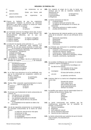 BIOLOGIA III PARCIAL CPU
c) Las mutaciones no se
heredan
d) Existe una fuerza vital
para el cambio
e) Los organismos se
adaptan al ambiente
97. Propuso la hipótesis de que los organismos
evolucionaban mediante la herencia de caracteres
adquiridos y que podían modificar su cuerpo por medio
del uso o el desuso de sus partes.
a) Darwin b) Redi c) Wallace
d) Mendel e) Lamarck
98. Las mariposas como los murciélagos tienen alas. A pesar
de que estos órganos realizan la misma función, son
estructuralmente diferentes, por lo que son
considerados:
a) órganos homólogos b) órganos vestigiales
c) órganos radiales d) órganos supérfluos
e) órganos análogos
99. La evolución ha seguido varios patrones. La _____ es un
aumento en las diferencias entre especies que
descienden de una sola especie ancestral, en tanto que,
la _____es el aumento en similitudes entre especies que
se derivan de antepasados diferentes.
a) convergencia – divergencia
b) analogía homología
c) divergencia – homología
d) divergencia – convergencia
e) convergencia – analogía
100. Las alas de un murciélago y las de un saltamonte son
ejemplos de órganos _____________ y de evolución
______________:
a) Homólogos/divergente
b) Análogos/divergente
c) Vestigiales/convergente
d) Atrofiados/convergente
e) Análogos/convergente
101. Es un fósil cuya estructura no se ha modificado, sino
que se ha conservado por congelación, cubierto por
ámbar, o resinas.
a) restos anatómicos b) petrificados
c) preservados d) moldes
e) huellas
102. Stanley Miller comprobó experimentalmente la teoría
de _________ sobre el origen de la vida.
a) Arhenius b) Darwin
c) Haldane d) Oparín
e) Pasteur
103. El principio que fundamenta la teoría evolucionista de
Lamarck, es:
a) Las especies son inmutables
b) La vida proviene del cosmos
c) Los caracteres adquiridos se heredan
d) La selección natural elimina a los peores
dotados
e) La variabilidad de las especies se debe a las
mutaciones
104. Una de las siguientes proposiciones no corresponde a
los principios evolucionistas de la teoría de Carlos
Darwin:
a) La selección natural de los más aptos
b) La lucha por la vida
c) La función crea al órgano
d) La variabiliadad
e) La capacidad reproductiva elevada
105. Con respecto al origen de la vida, la teoría que
concluye que la vida se mantiene mediante la
reproducción es:
a) Cosmozoica b) Panspérmica
c) Quimiosintética d) Vitalista
e) Biogénesis
106. La teoría cosmozoica se basa en:
a) el planeta lejano
b) la materia inerte por la fuerza vital
c) el hallazgo de aminoácidos en el interior de
meteoritos
d) reacciones químicas en medio acuático
e) pruebas del laboratorio
107. “Las alteraciones del material genético son la materia
prima de la evolución”, ésta es una afirmación de la
teoría:
a) Generación espontánea
b) Mutacionista
c) Biogenésica
d) Quimiosintética
e) Cosmosoica
108. Los factores que promueven la variabilidad genética
en las poblaciones son:
a) mutación y recombinación genética
b) reproducción asexual, meiosis
c) crossing over, mitosis, alimentación
d) deriva genética, aislamiento geográfico, mitosis
e) mutación, crecimiento, reproducción
109. Las pruebas morfológicas que evidencian la evolución
consideran órganos homólogos a:
a) Las alas de los murciélagos con
las alas de los insectos
b) Los músculos de las orejas
c) Las vértebras caudales
(coccígeas)
d) El brazo del hombre y el ala de
una ave
e) La apéndice vermiforme
110. Francisco Redi en su teoría de la Biogénesis sostiene
que la vida:
a) Procede del cosmos
b) Tiene origen divino
c) Solo proviene de la vida
d) Surge espontáneamente
e) Siempre ha existido
111. El científico que sostuvo que los coacervados fueron el
prototipo de las primeras células, fue:
a) Lamarck
b) Oparín
c) Aristóteles
d) Darwin
e) De Vries
112. La teoría evolucionista que sostiene que las
modificaciones producidos por el ambiente se
heredan, se denomina:
a) Herencia mendeliana
b) Biogénesis
c) De la selección natural
d) De los caracteres adquiridos
e) Herencia de las mutaciones
113. La teoría evolucionista que sustenta de que la función
crea el órgano, fue propuesta por:
a) Darwin
Manuel Arrelucea Delgado Banco de preguntas 6
 