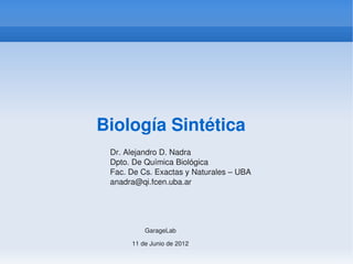 Biología Sintética
 Dr. Alejandro D. Nadra
 Dpto. De Química Biológica
 Fac. De Cs. Exactas y Naturales – UBA
 anadra@qi.fcen.uba.ar




           GarageLab

       11 de Junio de 2012
 
