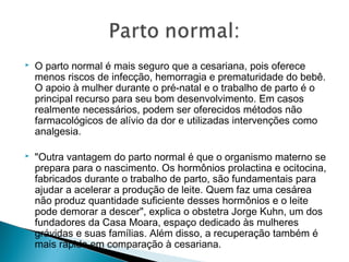    O parto normal é mais seguro que a cesariana, pois oferece
    menos riscos de infecção, hemorragia e prematuridade do bebê.
    O apoio à mulher durante o pré-natal e o trabalho de parto é o
    principal recurso para seu bom desenvolvimento. Em casos
    realmente necessários, podem ser oferecidos métodos não
    farmacológicos de alívio da dor e utilizadas intervenções como
    analgesia.

   "Outra vantagem do parto normal é que o organismo materno se
    prepara para o nascimento. Os hormônios prolactina e ocitocina,
    fabricados durante o trabalho de parto, são fundamentais para
    ajudar a acelerar a produção de leite. Quem faz uma cesárea
    não produz quantidade suficiente desses hormônios e o leite
    pode demorar a descer", explica o obstetra Jorge Kuhn, um dos
    fundadores da Casa Moara, espaço dedicado às mulheres
    grávidas e suas famílias. Além disso, a recuperação também é
    mais rápida em comparação à cesariana.
 