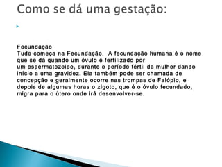 


Fecundação
Tudo começa na Fecundação,  A fecundação humana é o nome
que se dá quando um óvulo é fertilizado por
um espermatozoide, durante o período fértil da mulher dando
início a uma gravidez. Ela também pode ser chamada de
concepção e geralmente ocorre nas trompas de Falópio, e
depois de algumas horas o zigoto, que é o óvulo fecundado,
migra para o útero onde irá desenvolver-se.
 