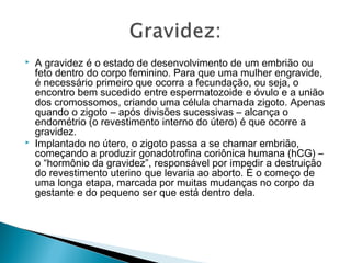   A gravidez é o estado de desenvolvimento de um embrião ou
    feto dentro do corpo feminino. Para que uma mulher engravide,
    é necessário primeiro que ocorra a fecundação, ou seja, o
    encontro bem sucedido entre espermatozoide e óvulo e a união
    dos cromossomos, criando uma célula chamada zigoto. Apenas
    quando o zigoto – após divisões sucessivas – alcança o
    endométrio (o revestimento interno do útero) é que ocorre a
    gravidez.
   Implantado no útero, o zigoto passa a se chamar embrião,
    começando a produzir gonadotrofina coriônica humana (hCG) –
    o “hormônio da gravidez”, responsável por impedir a destruição
    do revestimento uterino que levaria ao aborto. É o começo de
    uma longa etapa, marcada por muitas mudanças no corpo da
    gestante e do pequeno ser que está dentro dela.
 