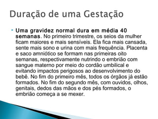    Uma gravidez normal dura em média 40
    semanas. No primeiro trimestre, os seios da mulher
    ficam maiores e mais sensíveis. Ela fica mais cansada,
    sente mais sono e urina com mais frequência. Placenta
    e saco amniótico se formam nas primeiras oito
    semanas, respectivamente nutrindo o embrião com
    sangue materno por meio do cordão umbilical e
    evitando impactos perigosos ao desenvolvimento do
    bebê. No fim do primeiro mês, todos os órgãos já estão
    formados. No fim do segundo mês, com ouvidos, olhos,
    genitais, dedos das mãos e dos pés formados, o
    embrião começa a se mexer.
 