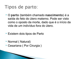    O parto (também chamado nascimento) é a
    saída do feto do útero materno. Pode ser visto
    como o oposto da morte, dado que é o início da
    vida de um indivíduo fora do útero. 

   Existem dois tipos de Parto

 Normal ( Natural)
 Cesariana ( Por Cirurgia )
 