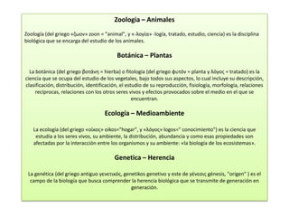 Zoologia – Animales
Zoología (del griego «ζωον» zoon = "animal", y «-λογία» -logía, tratado, estudio, ciencia) es la disciplina
biológica que se encarga del estudio de los animales.

                                          Botánica – Plantas

  La botánica (del griego βοτάνη = hierba) o fitología (del griego φυτόν = planta y λόγος = tratado) es la
ciencia que se ocupa del estudio de los vegetales, bajo todos sus aspectos, lo cual incluye su descripción,
clasificación, distribución, identificación, el estudio de su reproducción, fisiología, morfología, relaciones
     recíprocas, relaciones con los otros seres vivos y efectos provocados sobre el medio en el que se
                                                   encuentran.

                                    Ecología – Medioambiente

    La ecología (del griego «οίκος» oikos="hogar", y «λóγος» logos=" conocimiento") es la ciencia que
     estudia a los seres vivos, su ambiente, la distribución, abundancia y como esas propiedades son
    afectadas por la interacción entre los organismos y su ambiente: «la biología de los ecosistemas».

                                         Genetica – Herencia

 La genética (del griego antiguo γενετικός, genetikos genetivo y este de γένεσις génesis, "origen" ) es el
  campo de la biología que busca comprender la herencia biológica que se transmite de generación en
                                               generación.
 